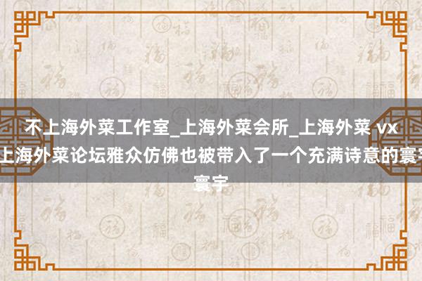 不上海外菜工作室_上海外菜会所_上海外菜 vx/上海外菜论坛雅众仿佛也被带入了一个充满诗意的寰宇