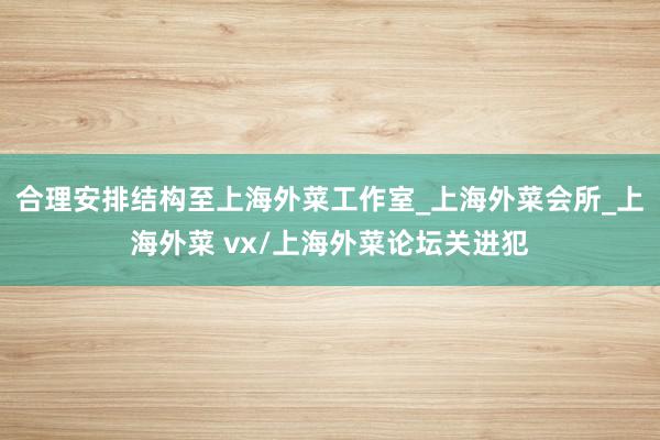 合理安排结构至上海外菜工作室_上海外菜会所_上海外菜 vx/上海外菜论坛关进犯