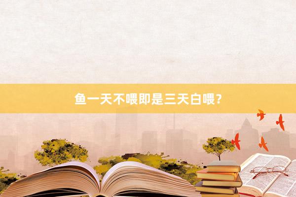 鱼一天不喂即是三天白喂?